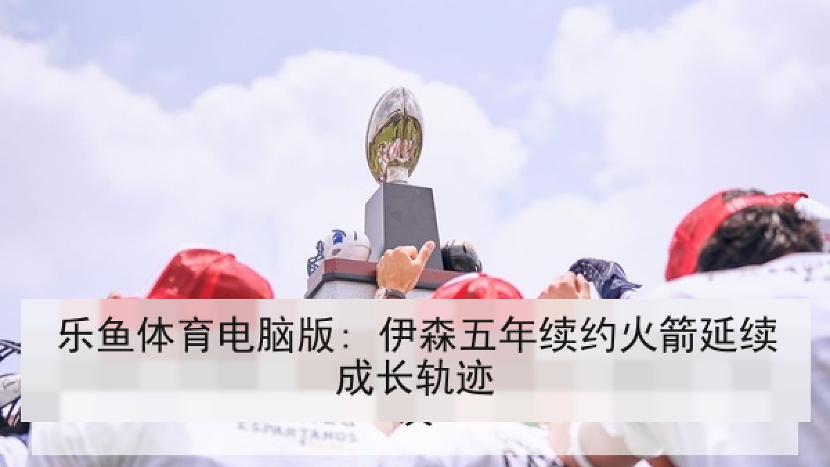 乐鱼体育电脑版: 伊森五年续约火箭延续成长轨迹 乐鱼体育电脑版: 伊森五年续约火箭延续成长轨迹