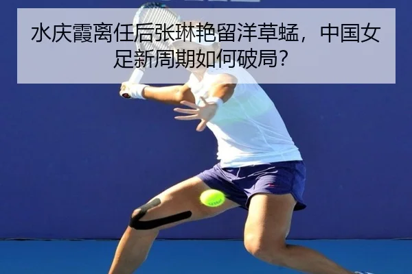 水庆霞离任后张琳艳留洋草蜢，中国女足新周期如何破局？