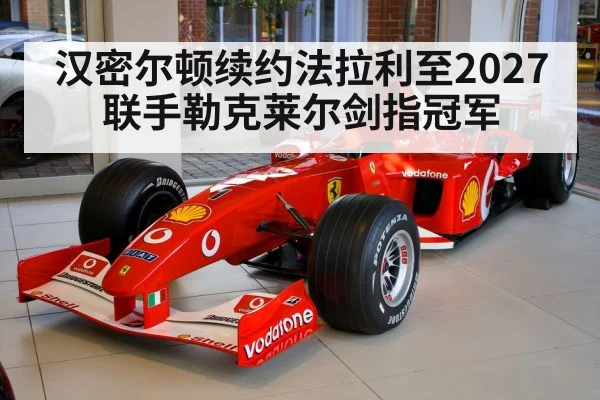 汉密尔顿续约法拉利至2027联手勒克莱尔剑指冠军